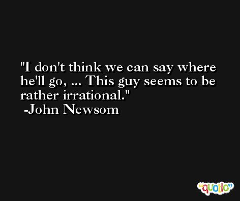 I don't think we can say where he'll go, ... This guy seems to be rather irrational. -John Newsom
