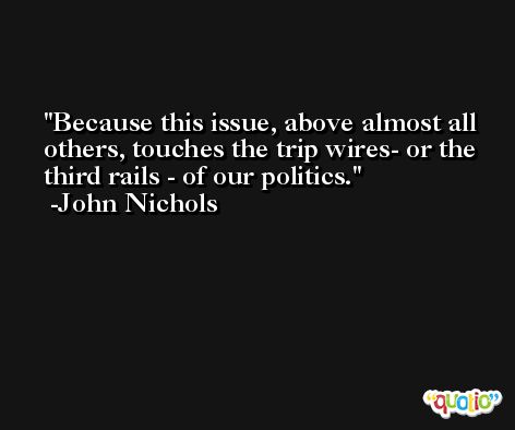 Because this issue, above almost all others, touches the trip wires- or the third rails - of our politics. -John Nichols