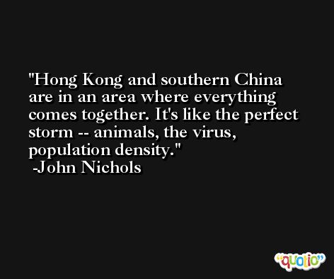 Hong Kong and southern China are in an area where everything comes together. It's like the perfect storm -- animals, the virus, population density. -John Nichols