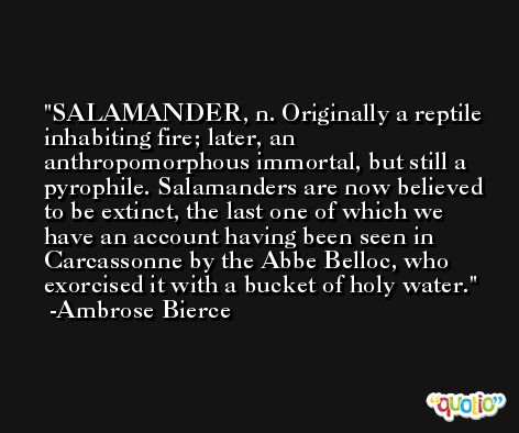 SALAMANDER, n. Originally a reptile inhabiting fire; later, an anthropomorphous immortal, but still a pyrophile. Salamanders are now believed to be extinct, the last one of which we have an account having been seen in Carcassonne by the Abbe Belloc, who exorcised it with a bucket of holy water. -Ambrose Bierce