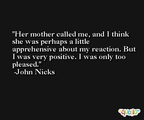 Her mother called me, and I think she was perhaps a little apprehensive about my reaction. But I was very positive. I was only too pleased. -John Nicks
