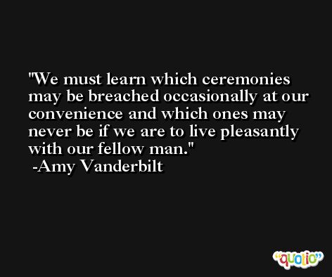We must learn which ceremonies may be breached occasionally at our convenience and which ones may never be if we are to live pleasantly with our fellow man. -Amy Vanderbilt