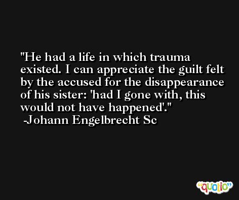 He had a life in which trauma existed. I can appreciate the guilt felt by the accused for the disappearance of his sister: 'had I gone with, this would not have happened'. -Johann Engelbrecht Sc