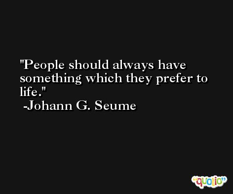 People should always have something which they prefer to life. -Johann G. Seume