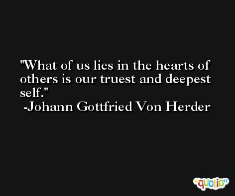 What of us lies in the hearts of others is our truest and deepest self. -Johann Gottfried Von Herder