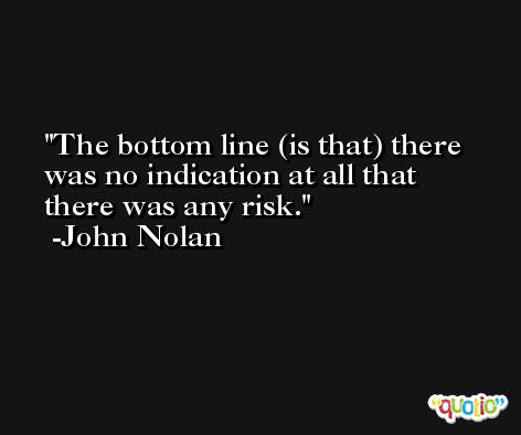 The bottom line (is that) there was no indication at all that there was any risk. -John Nolan
