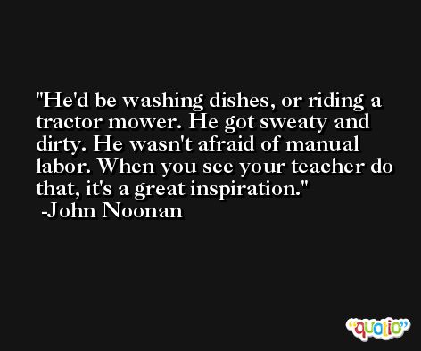 He'd be washing dishes, or riding a tractor mower. He got sweaty and dirty. He wasn't afraid of manual labor. When you see your teacher do that, it's a great inspiration. -John Noonan