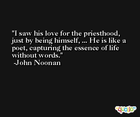I saw his love for the priesthood, just by being himself, ... He is like a poet, capturing the essence of life without words. -John Noonan