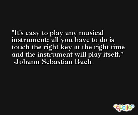 It's easy to play any musical instrument: all you have to do is touch the right key at the right time and the instrument will play itself. -Johann Sebastian Bach