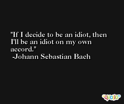 If I decide to be an idiot, then I'll be an idiot on my own accord. -Johann Sebastian Bach