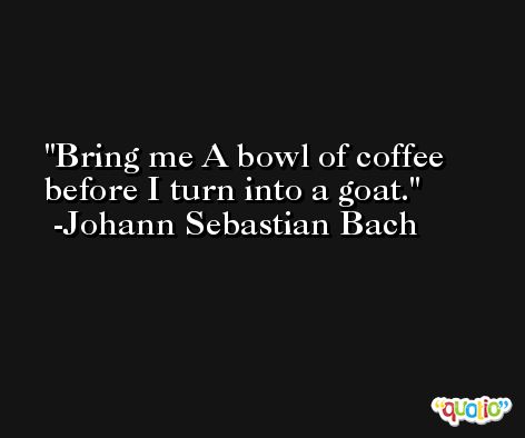 Bring me A bowl of coffee before I turn into a goat. -Johann Sebastian Bach