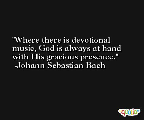 Where there is devotional music, God is always at hand with His gracious presence. -Johann Sebastian Bach