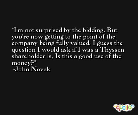I'm not surprised by the bidding. But you're now getting to the point of the company being fully valued. I guess the question I would ask if I was a Thyssen shareholder is, Is this a good use of the money? -John Novak