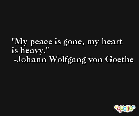 My peace is gone, my heart is heavy. -Johann Wolfgang von Goethe