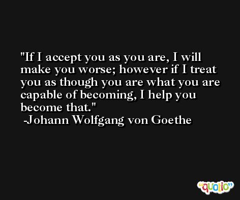 If I accept you as you are, I will make you worse; however if I treat you as though you are what you are capable of becoming, I help you become that. -Johann Wolfgang von Goethe