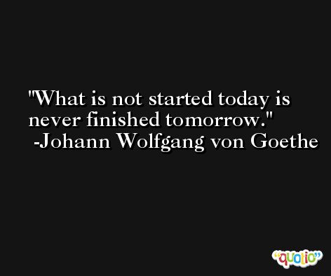 What is not started today is never finished tomorrow. -Johann Wolfgang von Goethe