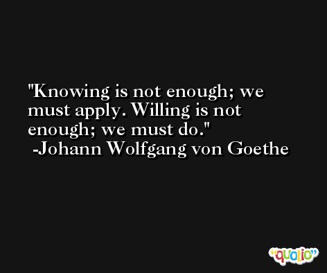 Knowing is not enough; we must apply. Willing is not enough; we must do. -Johann Wolfgang von Goethe
