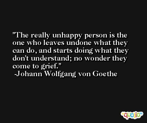 The really unhappy person is the one who leaves undone what they can do, and starts doing what they don't understand; no wonder they come to grief. -Johann Wolfgang von Goethe