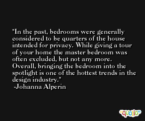 In the past, bedrooms were generally considered to be quarters of the house intended for privacy. While giving a tour of your home the master bedroom was often excluded, but not any more. Overall, bringing the bedroom into the spotlight is one of the hottest trends in the design industry. -Johanna Alperin