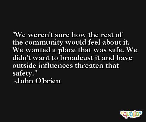 We weren't sure how the rest of the community would feel about it. We wanted a place that was safe. We didn't want to broadcast it and have outside influences threaten that safety. -John O'brien