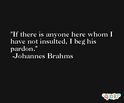 If there is anyone here whom I have not insulted, I beg his pardon. -Johannes Brahms