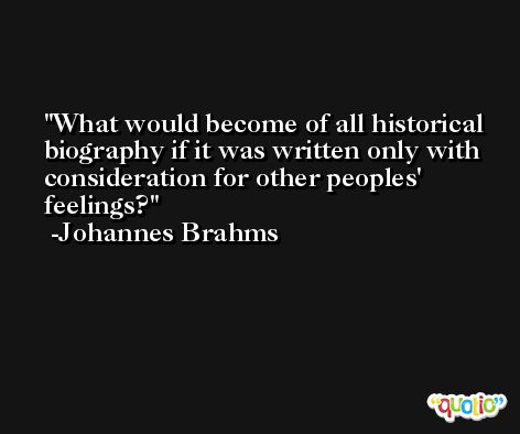 What would become of all historical biography if it was written only with consideration for other peoples' feelings? -Johannes Brahms