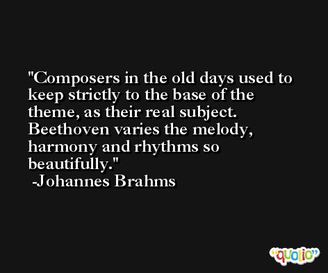 Composers in the old days used to keep strictly to the base of the theme, as their real subject. Beethoven varies the melody, harmony and rhythms so beautifully. -Johannes Brahms