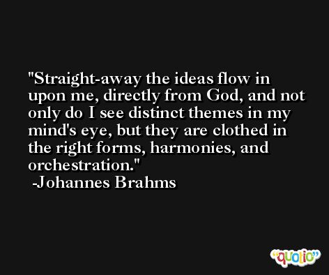 Straight-away the ideas flow in upon me, directly from God, and not only do I see distinct themes in my mind's eye, but they are clothed in the right forms, harmonies, and orchestration. -Johannes Brahms