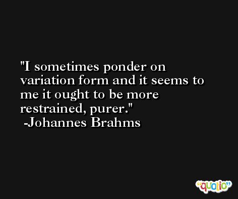 I sometimes ponder on variation form and it seems to me it ought to be more restrained, purer. -Johannes Brahms