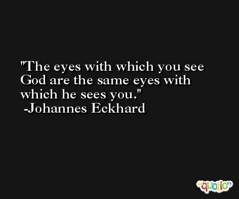 The eyes with which you see God are the same eyes with which he sees you. -Johannes Eckhard