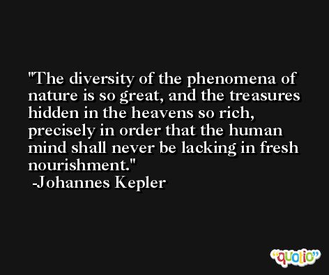 The diversity of the phenomena of nature is so great, and the treasures hidden in the heavens so rich, precisely in order that the human mind shall never be lacking in fresh nourishment. -Johannes Kepler