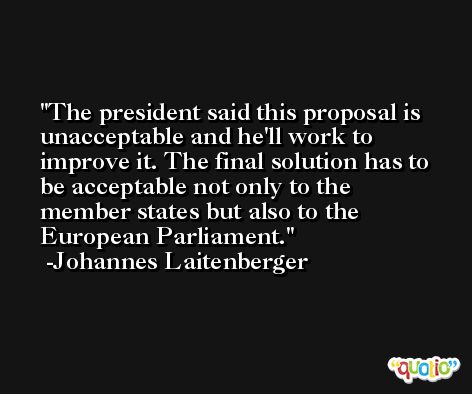 The president said this proposal is unacceptable and he'll work to improve it. The final solution has to be acceptable not only to the member states but also to the European Parliament. -Johannes Laitenberger