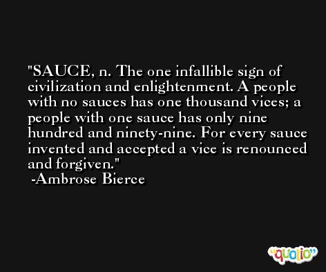 SAUCE, n. The one infallible sign of civilization and enlightenment. A people with no sauces has one thousand vices; a people with one sauce has only nine hundred and ninety-nine. For every sauce invented and accepted a vice is renounced and forgiven. -Ambrose Bierce