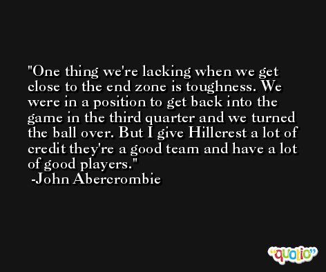 One thing we're lacking when we get close to the end zone is toughness. We were in a position to get back into the game in the third quarter and we turned the ball over. But I give Hillcrest a lot of credit they're a good team and have a lot of good players. -John Abercrombie
