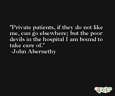 Private patients, if they do not like me, can go elsewhere; but the poor devils in the hospital I am bound to take care of. -John Abernethy