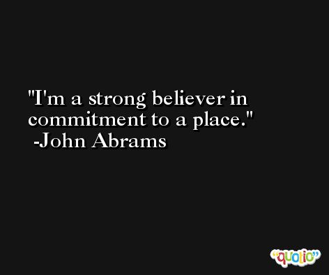 I'm a strong believer in commitment to a place. -John Abrams