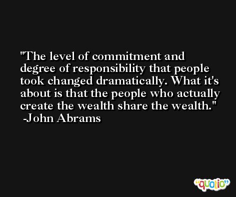 The level of commitment and degree of responsibility that people took changed dramatically. What it's about is that the people who actually create the wealth share the wealth. -John Abrams