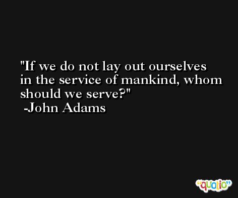 If we do not lay out ourselves in the service of mankind, whom should we serve? -John Adams