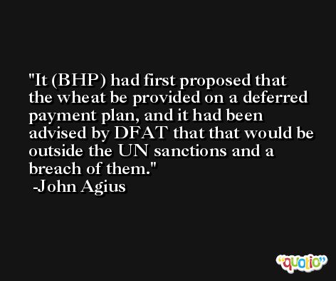 It (BHP) had first proposed that the wheat be provided on a deferred payment plan, and it had been advised by DFAT that that would be outside the UN sanctions and a breach of them. -John Agius