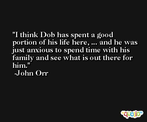 I think Dob has spent a good portion of his life here, ... and he was just anxious to spend time with his family and see what is out there for him. -John Orr