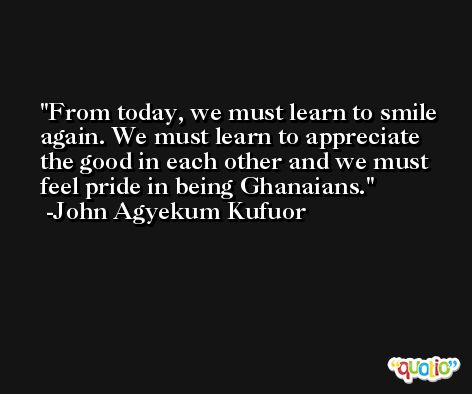 From today, we must learn to smile again. We must learn to appreciate the good in each other and we must feel pride in being Ghanaians. -John Agyekum Kufuor