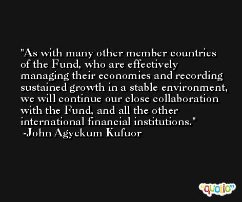 As with many other member countries of the Fund, who are effectively managing their economies and recording sustained growth in a stable environment, we will continue our close collaboration with the Fund, and all the other international financial institutions. -John Agyekum Kufuor