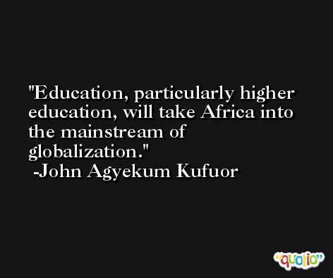 Education, particularly higher education, will take Africa into the mainstream of globalization. -John Agyekum Kufuor