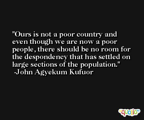 Ours is not a poor country and even though we are now a poor people, there should be no room for the despondency that has settled on large sections of the population. -John Agyekum Kufuor