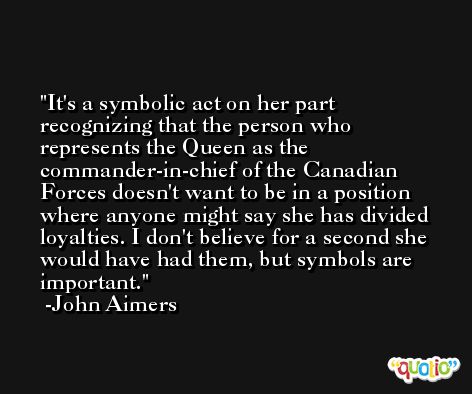 It's a symbolic act on her part recognizing that the person who represents the Queen as the commander-in-chief of the Canadian Forces doesn't want to be in a position where anyone might say she has divided loyalties. I don't believe for a second she would have had them, but symbols are important. -John Aimers