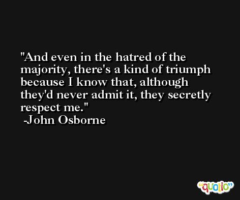 And even in the hatred of the majority, there's a kind of triumph because I know that, although they'd never admit it, they secretly respect me. -John Osborne