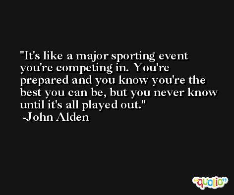 It's like a major sporting event you're competing in. You're prepared and you know you're the best you can be, but you never know until it's all played out. -John Alden