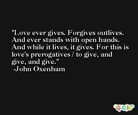 Love ever gives. Forgives outlives. And ever stands with open hands. And while it lives, it gives. For this is love's prerogatives / to give, and give, and give. -John Oxenham