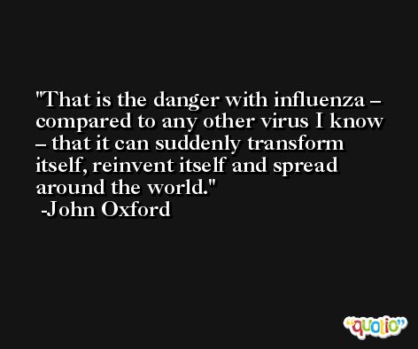 That is the danger with influenza – compared to any other virus I know – that it can suddenly transform itself, reinvent itself and spread around the world. -John Oxford