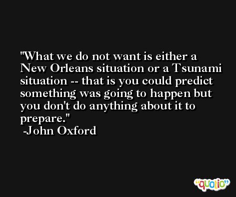 What we do not want is either a New Orleans situation or a Tsunami situation -- that is you could predict something was going to happen but you don't do anything about it to prepare. -John Oxford